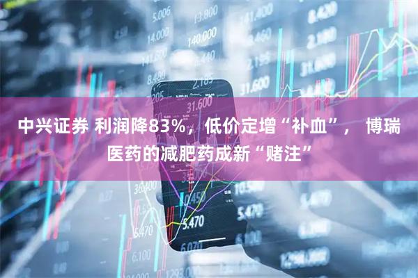 中兴证券 利润降83%，低价定增“补血”， 博瑞医药的减肥药成新“赌注”