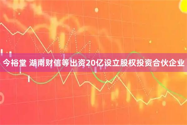 今裕堂 湖南财信等出资20亿设立股权投资合伙企业