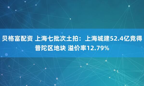 贝格富配资 上海七批次土拍：上海城建52.4亿竞得普陀区地块 溢价率12.79%