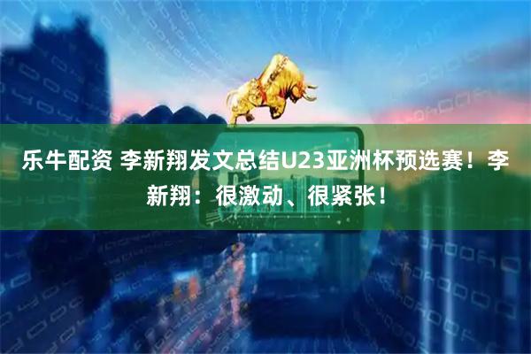 乐牛配资 李新翔发文总结U23亚洲杯预选赛！李新翔：很激动、很紧张！