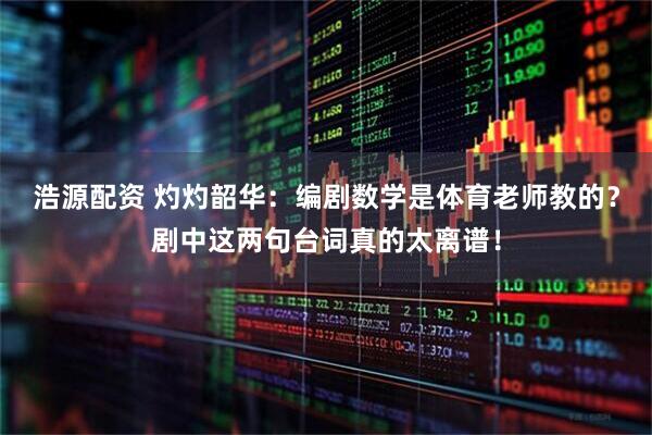 浩源配资 灼灼韶华：编剧数学是体育老师教的？剧中这两句台词真的太离谱！