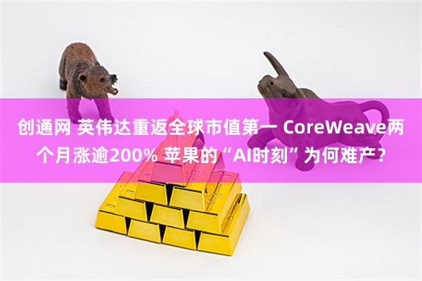 创通网 英伟达重返全球市值第一 CoreWeave两个月涨逾200% 苹果的“AI时刻”为何难产？