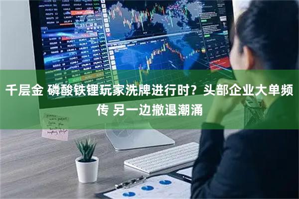 千层金 磷酸铁锂玩家洗牌进行时？头部企业大单频传 另一边撤退潮涌