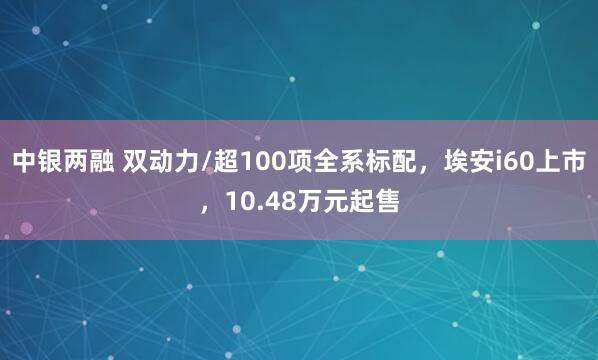 中银两融 双动力/超100项全系标配，埃安i60上市，10.48万元起售