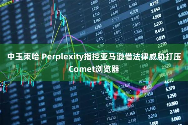 中玉束哈 Perplexity指控亚马逊借法律威胁打压Comet浏览器