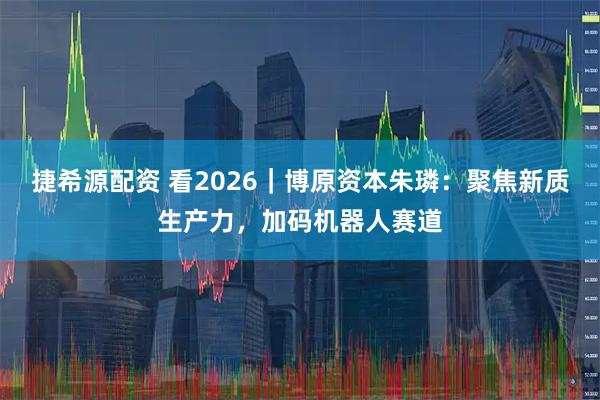 捷希源配资 看2026｜博原资本朱璘：聚焦新质生产力，加码机器人赛道