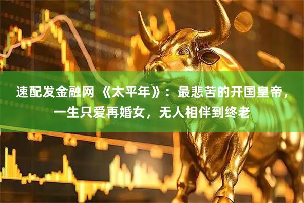 速配发金融网 《太平年》：最悲苦的开国皇帝，一生只爱再婚女，无人相伴到终老