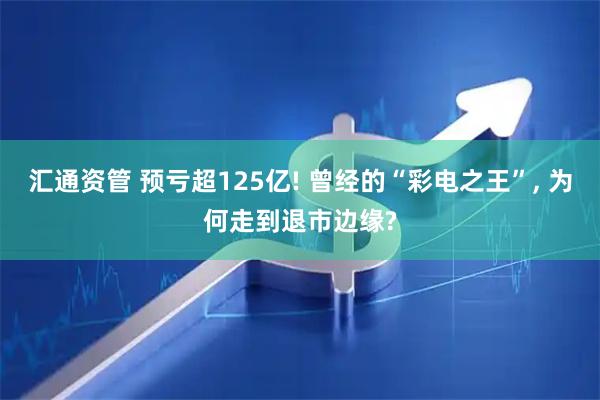 汇通资管 预亏超125亿! 曾经的“彩电之王”, 为何走到退市边缘?