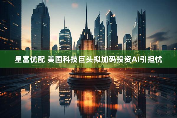 星富优配 美国科技巨头拟加码投资AI引担忧