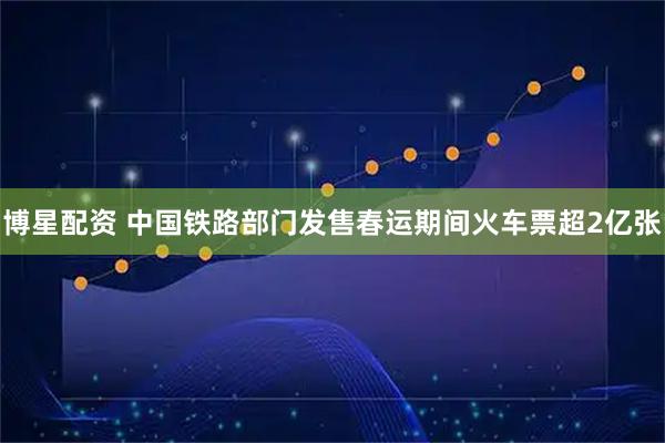 博星配资 中国铁路部门发售春运期间火车票超2亿张