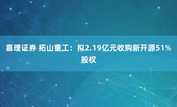嘉理证券 拓山重工：拟2.19亿元收购新开源51%股权