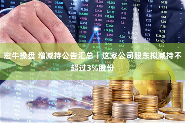 宏牛操盘 增减持公告汇总丨这家公司股东拟减持不超过3%股份