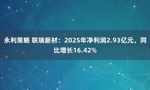 永利策略 联瑞新材：2025年净利润2.93亿元，同比增长16.42%