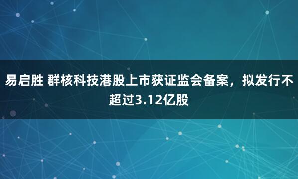 易启胜 群核科技港股上市获证监会备案，拟发行不超过3.12亿股