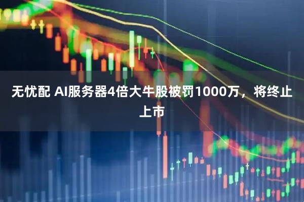 无忧配 AI服务器4倍大牛股被罚1000万，将终止上市
