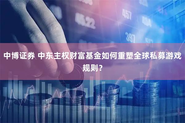 中博证券 中东主权财富基金如何重塑全球私募游戏规则？