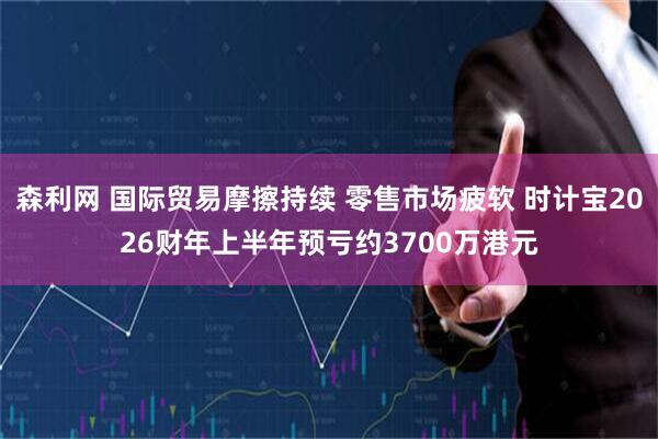 森利网 国际贸易摩擦持续 零售市场疲软 时计宝2026财年上半年预亏约3700万港元
