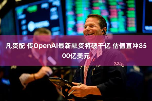 凡资配 传OpenAI最新融资将破千亿 估值直冲8500亿美元
