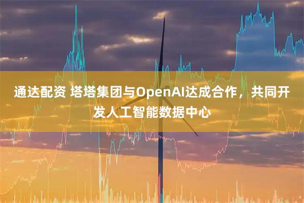 通达配资 塔塔集团与OpenAI达成合作，共同开发人工智能数据中心