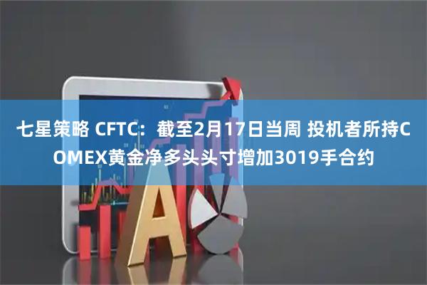 七星策略 CFTC：截至2月17日当周 投机者所持COMEX黄金净多头头寸增加3019手合约