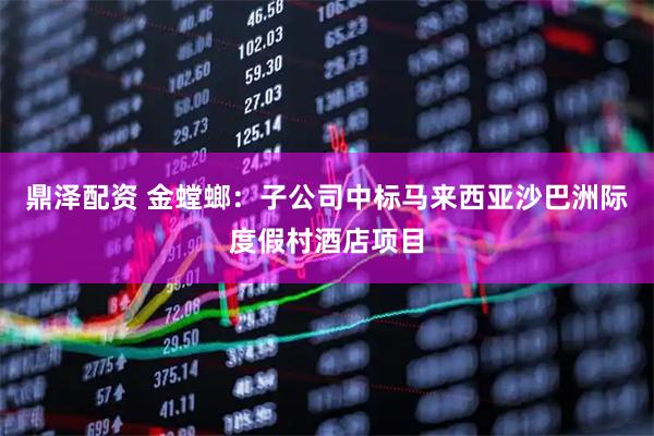 鼎泽配资 金螳螂：子公司中标马来西亚沙巴洲际度假村酒店项目
