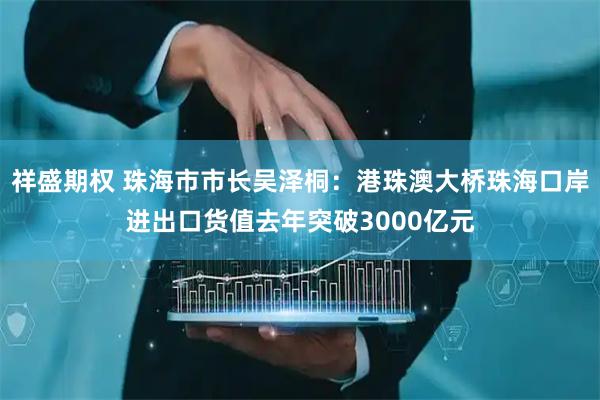 祥盛期权 珠海市市长吴泽桐：港珠澳大桥珠海口岸进出口货值去年突破3000亿元