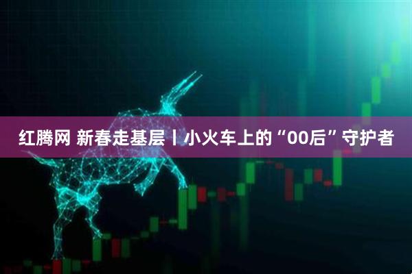 红腾网 新春走基层丨小火车上的“00后”守护者