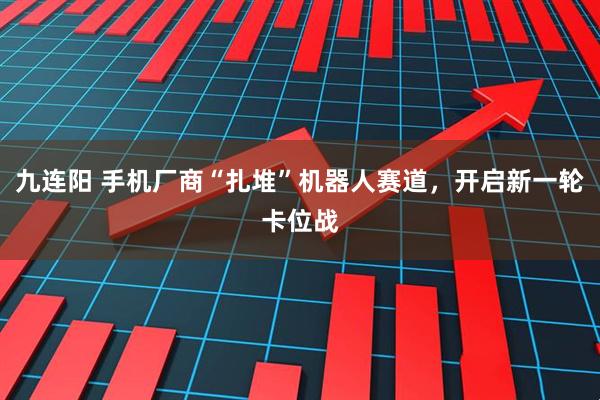 九连阳 手机厂商“扎堆”机器人赛道，开启新一轮卡位战