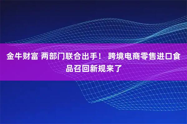 金牛财富 两部门联合出手！ 跨境电商零售进口食品召回新规来了