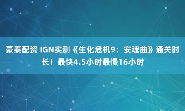 豪泰配资 IGN实测《生化危机9：安魂曲》通关时长！最快4.5小时最慢16小时