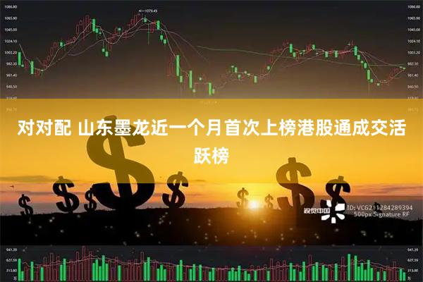 对对配 山东墨龙近一个月首次上榜港股通成交活跃榜