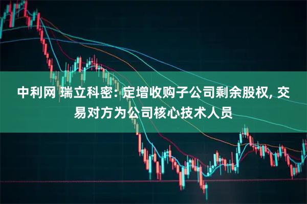 中利网 瑞立科密: 定增收购子公司剩余股权, 交易对方为公司核心技术人员